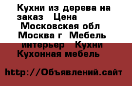 Кухни из дерева на заказ › Цена ­ 1 200 - Московская обл., Москва г. Мебель, интерьер » Кухни. Кухонная мебель   